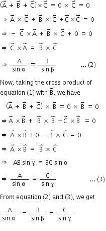 open parentheses straight A with rightwards harpoon with barb upwards on top space plus space straight B with rightwards harpoon with barb upwards on top space plus space straight C with rightwards harpoon with barb upwards on top close parentheses cross times straight C with rightwards harpoon with barb upwards on top space equals space 0 space cross times space straight C with rightwards harpoon with barb upwards on top space equals space 0 space

rightwards double arrow space straight A with rightwards harpoon with barb upwards on top space cross times space straight C with rightwards harpoon with barb upwards on top space plus space straight B with rightwards harpoon with barb upwards on top space cross times space straight C with rightwards harpoon with barb upwards on top space plus straight C with rightwards harpoon with barb upwards on top cross times straight C with rightwards harpoon with barb upwards on top space equals space 0 space

rightwards double arrow space minus space space straight C with rightwards harpoon with barb upwards on top space cross times straight A with rightwards harpoon with barb upwards on top space plus space straight B with rightwards harpoon with barb upwards on top space cross times space straight C with rightwards harpoon with barb upwards on top space plus space 0 space equals space 0 space

rightwards double arrow space straight C with rightwards harpoon with barb upwards on top space cross times straight A with rightwards harpoon with barb upwards on top space equals space space straight B with rightwards harpoon with barb upwards on top space cross times space straight C with rightwards harpoon with barb upwards on top

rightwards double arrow space fraction numerator straight A over denominator sin space straight alpha end fraction space equals space fraction numerator straight B over denominator space sin space straight beta end fraction space space space space space space space space space space space space space space space space... space left parenthesis 2 right parenthesis space

Now comma space taking space the space cross space product space of space
equation space left parenthesis 1 right parenthesis space with space straight B with rightwards harpoon with barb upwards on top comma space we space have

space space space space open parentheses straight A with rightwards harpoon with barb upwards on top space plus space straight B with rightwards harpoon with barb upwards on top space plus space straight C with rightwards harpoon with barb upwards on top close parentheses space cross times space straight B with rightwards harpoon with barb upwards on top space equals space 0 space cross times space straight B with rightwards harpoon with barb upwards on top space equals space 0

rightwards double arrow straight A with rightwards harpoon with barb upwards on top space cross times straight B with rightwards harpoon with barb upwards on top space plus space space straight B with rightwards harpoon with barb upwards on top space cross times space straight B with rightwards harpoon with barb upwards on top space plus straight C with rightwards harpoon with barb upwards on top space cross times straight B with rightwards harpoon with barb upwards on top space space equals space 0 space

rightwards double arrow space straight A with rightwards harpoon with barb upwards on top space cross times straight B with rightwards harpoon with barb upwards on top space plus 0 space minus space straight B with rightwards harpoon with barb upwards on top space cross times space straight C with rightwards harpoon with barb upwards on top space equals space 0

rightwards double arrow space straight A with rightwards harpoon with barb upwards on top space cross times straight B with rightwards harpoon with barb upwards on top space equals space space straight B with rightwards harpoon with barb upwards on top space cross times space straight C with rightwards harpoon with barb upwards on top

rightwards double arrow space space space AB space sin space straight gamma space equals space BC space sin space straight alpha space

rightwards double arrow space fraction numerator straight A over denominator sin space straight alpha space end fraction space equals space fraction numerator straight C over denominator sin space straight gamma end fraction space space space space space space space space space space space space space space space space space space space space space space... space left parenthesis 3 right parenthesis thin space

From space equation space left parenthesis 2 right parenthesis space and space left parenthesis 3 right parenthesis comma space we space get

fraction numerator straight A over denominator sin space straight alpha space end fraction space equals space fraction numerator straight B over denominator sin space straight beta end fraction space equals space fraction numerator straight C over denominator sin space straight gamma end fraction space space space space space
