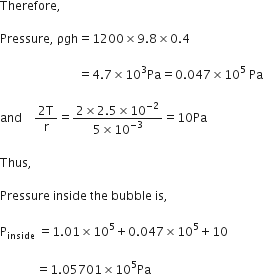 Therefore comma space

Pressure comma space ρgh equals 1200 cross times 9.8 cross times 0.4

space space space space space space space space space space space space space space space space space space space space space space space space space space equals 4.7 cross times 10 cubed Pa equals 0.047 cross times 10 to the power of 5 space Pa

and space space space space fraction numerator 2 straight T over denominator straight r end fraction equals fraction numerator 2 cross times 2.5 cross times 10 to the power of negative 2 end exponent over denominator 5 cross times 10 to the power of negative 3 end exponent end fraction equals 10 Pa

Thus comma

Pressure space inside space the space bubble space is comma space

straight P subscript inside space equals 1.01 cross times 10 to the power of 5 plus 0.047 cross times 10 to the power of 5 plus 10

space space space space space space space space space space space space equals 1.05701 cross times 10 to the power of 5 Pa