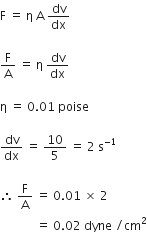 straight F space equals space straight eta space straight A space dv over dx

straight F over straight A space equals space straight eta space dv over dx space

straight eta space equals space 0.01 space poise

dv over dx space equals space 10 over 5 space equals space 2 space straight s to the power of negative 1 end exponent space

therefore space straight F over straight A space equals space 0.01 space cross times space 2 space
space space space space space space space space space space space space equals space 0.02 space dyne space divided by cm squared