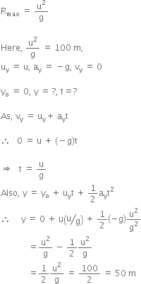straight R subscript max space equals space straight u squared over straight g

Here comma space straight u squared over straight g space equals space 100 space straight m comma
straight u subscript straight y space equals space straight u comma space straight a subscript straight y space equals space minus straight g comma space straight v subscript straight y space equals space 0

straight y subscript straight o space equals space 0 comma space straight y space equals space ? comma space straight t equals ?

As comma space straight v subscript straight y space equals space straight u subscript straight y plus space straight a subscript straight y straight t

therefore space space space 0 space equals space straight u space plus space left parenthesis negative straight g right parenthesis straight t space

rightwards double arrow space space space straight t space equals space straight u over straight g space
Also comma space straight y space equals space straight y subscript straight o space plus space straight u subscript straight y straight t space plus space 1 half straight a subscript straight y straight t squared space
therefore space space space space space straight y space equals space 0 space plus space straight u open parentheses bevelled straight u over straight g close parentheses space plus space 1 half open parentheses negative straight g close parentheses straight u squared over straight g squared
space space space space space space space space space space space space space equals straight u squared over straight g space minus space 1 half straight u squared over straight g space
space space space space space space space space space space space space space equals 1 half straight u squared over straight g space equals space 100 over 2 space equals space 50 space straight m

