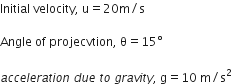 Initial space velocity comma space straight u equals 20 straight m divided by straight s

Angle space of space projecvtion comma space straight theta equals 15 degree

a c c e l e r a t i o n space d u e space t o space g r a v i t y comma space straight g equals 10 space straight m divided by straight s squared