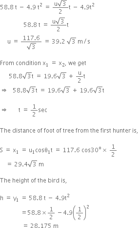 58.8 space straight t space minus space 4.9 space straight t squared space equals space fraction numerator straight u square root of 3 over denominator 2 end fraction straight t space minus space 4.9 straight t squared space space space space space space space space space space space space space space space space space space space space space space space space space space space space
space space space space space space space space space space space space space space space space 58.8 space straight t space equals space fraction numerator straight u square root of 3 over denominator 2 end fraction straight t
space space space space space straight u space equals space fraction numerator 117.6 over denominator square root of 3 end fraction space equals space 39.2 space square root of 3 space straight m divided by straight s space

From space condition space straight x subscript 1 space equals space straight x subscript 2 comma space we space get
space space space space space space 58.8 square root of 3 straight t space equals space 19.6 square root of 3 space plus space straight u over 2 straight t space
rightwards double arrow space space space 58.8 square root of 3 straight t space equals space 19.6 square root of 3 space plus space 19.6 square root of 3 straight t space

rightwards double arrow space space space space space space space straight t space equals space 1 half sec

The space distance space of space foot space of space tree space from space the space first space hunter space is comma space

straight S space equals space straight x subscript 1 space equals space straight u subscript 1 cosθ subscript 1 straight t space equals space 117.6 space cos 30 to the power of straight o cross times space 1 half
space space space space equals space 29.4 square root of 3 space straight m space

The space height space of space the space bird space is comma space

straight h space equals space straight y subscript 1 space equals space 58.8 space straight t space minus space 4.9 straight t squared space
space space space space space space space space space space space space space space equals 58.8 cross times 1 half space minus 4.9 open parentheses 1 half close parentheses squared space
space space space space space space space space space space space space space space space equals space 28.175 space straight m
