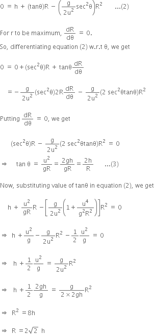 0 space equals space straight h space plus space left parenthesis tanθ right parenthesis straight R space minus space open parentheses fraction numerator straight g over denominator 2 straight u squared end fraction sec squared straight theta close parentheses straight R squared space space space space space space space space... left parenthesis 2 right parenthesis space

For space straight r space to space be space maximum comma space dR over dθ space equals space 0.
So comma space differentiating space equation space left parenthesis 2 right parenthesis space straight w. straight r. straight t space straight theta comma space we space get

0 space equals space 0 plus left parenthesis sec squared straight theta right parenthesis straight R space plus space tanθ dR over dθ

space space space space equals negative fraction numerator straight g over denominator 2 straight u squared end fraction left parenthesis sec squared straight theta right parenthesis 2 straight R dR over dθ space minus space fraction numerator straight g over denominator 2 straight u squared end fraction left parenthesis 2 space sec squared θtanθ right parenthesis straight R squared

Putting space dR over dθ space equals space 0 comma space we space get space

space space space space space space space left parenthesis sec squared straight theta right parenthesis straight R space minus space fraction numerator straight g over denominator 2 straight u squared end fraction left parenthesis 2 space sec squared θtanθ right parenthesis straight R squared space equals space 0
rightwards double arrow space space space space space tan space straight theta space equals space straight u squared over gR equals fraction numerator 2 gh over denominator gR end fraction equals fraction numerator 2 straight h over denominator straight R end fraction space space space space space space space... left parenthesis 3 right parenthesis

Now comma space substituting space value space of space tanθ space in space equation space left parenthesis 2 right parenthesis comma space we space get

space space space space space straight h space plus space straight u squared over gR straight R space minus open square brackets fraction numerator straight g over denominator 2 straight u squared end fraction open parentheses 1 plus fraction numerator straight u to the power of 4 over denominator straight g squared straight R squared end fraction close parentheses close square brackets straight R squared space equals space 0

rightwards double arrow space space straight h space plus straight u squared over straight g minus fraction numerator straight g over denominator 2 straight u squared end fraction straight R squared space minus 1 half straight u squared over straight g space equals space 0

rightwards double arrow space space space straight h space plus 1 half straight u squared over straight g space equals space fraction numerator straight g over denominator 2 straight u squared end fraction straight R squared space

rightwards double arrow space space space straight h space plus 1 half fraction numerator 2 gh over denominator straight g end fraction space equals space fraction numerator straight g over denominator 2 cross times 2 gh end fraction straight R squared space

rightwards double arrow space space straight R squared space equals 8 straight h

rightwards double arrow space space straight R space equals 2 square root of 2 space space straight h

