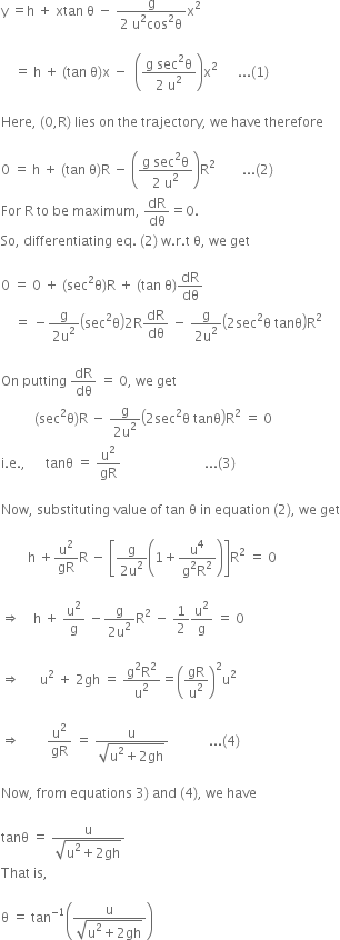 straight y space equals straight h space plus space xtan space straight theta space minus space fraction numerator straight g over denominator 2 space straight u squared cos squared straight theta end fraction straight x squared space

space space space space equals space straight h space plus space left parenthesis tan space straight theta right parenthesis straight x space minus space space open parentheses fraction numerator straight g space sec squared straight theta over denominator 2 space straight u squared end fraction close parentheses straight x squared space space space space space space... left parenthesis 1 right parenthesis space

Here comma space left parenthesis 0 comma straight R right parenthesis space lies space on space the space trajectory comma space we space have space therefore

0 space equals space straight h space plus space left parenthesis tan space straight theta right parenthesis straight R space minus space open parentheses fraction numerator straight g space sec squared straight theta over denominator 2 space straight u squared end fraction close parentheses straight R squared space space space space space space space space... left parenthesis 2 right parenthesis
For space straight R space to space be space maximum comma space dR over dθ equals 0.
So comma space differentiating space eq. space left parenthesis 2 right parenthesis space straight w. straight r. straight t space straight theta comma space we space get

0 space equals space 0 space plus space left parenthesis sec squared straight theta right parenthesis straight R space plus space left parenthesis tan space straight theta right parenthesis dR over dθ
space space space space equals space minus fraction numerator straight g over denominator 2 straight u squared end fraction open parentheses sec squared straight theta close parentheses 2 straight R dR over dθ space minus space fraction numerator straight g over denominator 2 straight u squared end fraction open parentheses 2 sec squared straight theta space tanθ close parentheses straight R squared

On space putting space dR over dθ space equals space 0 comma space we space get
space space space space space space space space space space left parenthesis sec squared straight theta right parenthesis straight R space minus space fraction numerator straight g over denominator 2 straight u squared end fraction open parentheses 2 sec squared straight theta space tanθ close parentheses straight R squared space equals space 0
straight i. straight e. comma space space space space space space tanθ space equals space straight u squared over gR space space space space space space space space space space space space space space space space space space space space space space space space space... left parenthesis 3 right parenthesis

Now comma space substituting space value space of space tan space straight theta space in space equation space left parenthesis 2 right parenthesis comma space we space get

space space space space space space space space straight h space plus straight u squared over gR straight R space minus space open square brackets fraction numerator straight g over denominator 2 straight u squared end fraction open parentheses 1 plus fraction numerator straight u to the power of 4 over denominator straight g squared straight R squared end fraction close parentheses close square brackets straight R squared space equals space 0 space

rightwards double arrow space space space space straight h space plus space straight u squared over straight g space minus fraction numerator straight g over denominator 2 straight u squared end fraction straight R squared space minus space 1 half straight u squared over straight g space equals space 0

rightwards double arrow space space space space space space straight u squared space plus space 2 gh space equals space fraction numerator straight g squared straight R squared over denominator straight u squared end fraction equals open parentheses gR over straight u squared close parentheses squared straight u squared space

rightwards double arrow space space space space space space space space straight u squared over gR space equals space fraction numerator straight u over denominator square root of straight u squared plus 2 gh end root end fraction space space space space space space space space space space space space... left parenthesis 4 right parenthesis

Now comma space from space equations space 3 right parenthesis space and space left parenthesis 4 right parenthesis comma space we space have space

tanθ space equals space fraction numerator straight u over denominator square root of straight u squared plus 2 gh end root end fraction
That space is comma space

straight theta space equals space tan to the power of negative 1 end exponent open parentheses fraction numerator straight u over denominator square root of straight u squared plus 2 gh end root end fraction close parentheses



