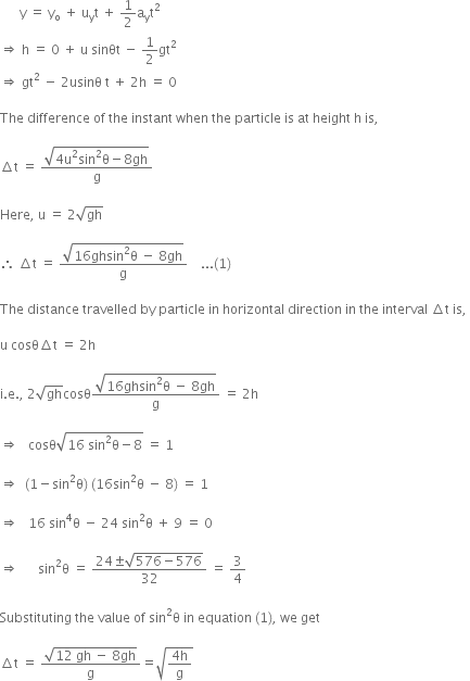 space space space space space space straight y space equals space straight y subscript straight o space plus space straight u subscript straight y straight t space plus space 1 half straight a subscript straight y straight t squared space
rightwards double arrow space straight h space equals space 0 space plus space straight u space sinθt space minus space 1 half gt squared space
rightwards double arrow space gt squared space minus space 2 usinθ space straight t space plus space 2 straight h space equals space 0

The space difference space of space the space instant space when space the space particle space is space at space height space straight h space is comma space

increment straight t space equals space fraction numerator square root of 4 straight u squared sin squared straight theta minus 8 gh end root over denominator straight g end fraction space space space space space space space

Here comma space straight u space equals space 2 square root of gh space

therefore space increment straight t space equals space fraction numerator square root of 16 ghsin squared straight theta space minus space 8 gh end root over denominator straight g end fraction space space space space... left parenthesis 1 right parenthesis

The space distance space travelled space by space particle space in space horizontal space direction space in space the space interval space increment straight t space is comma space

straight u space cosθ increment straight t space equals space 2 straight h

straight i. straight e. comma space 2 square root of gh cosθ fraction numerator square root of 16 ghsin squared straight theta space minus space 8 gh end root over denominator straight g end fraction space equals space 2 straight h

rightwards double arrow space space space cosθ square root of 16 space sin squared straight theta minus 8 end root space equals space 1 space

rightwards double arrow space space left parenthesis 1 minus sin squared straight theta right parenthesis space left parenthesis 16 sin squared straight theta space minus space 8 right parenthesis space equals space 1

rightwards double arrow space space space 16 space sin to the power of 4 straight theta space minus space 24 space sin squared straight theta space plus space 9 space equals space 0 space

rightwards double arrow space space space space space space sin squared straight theta space equals space fraction numerator 24 plus-or-minus square root of 576 minus 576 end root over denominator 32 end fraction space equals space 3 over 4

Substituting space the space value space of space sin squared straight theta space in space equation space left parenthesis 1 right parenthesis comma space we space get

increment straight t space equals space fraction numerator square root of 12 space gh space minus space 8 gh end root over denominator straight g end fraction equals square root of fraction numerator 4 straight h over denominator straight g end fraction end root