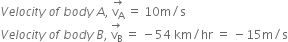 V e l o c i t y space o f space b o d y space A comma space stack straight v subscript straight A with rightwards arrow on top space equals space 10 straight m divided by straight s
V e l o c i t y space o f space b o d y space B comma space stack straight v subscript straight B with rightwards arrow on top space equals space minus 54 space km divided by hr space equals space minus 15 straight m divided by straight s
