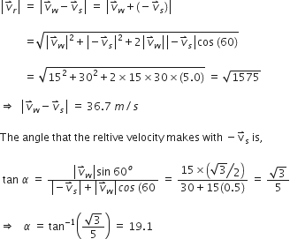 open vertical bar v with rightwards harpoon with barb upwards on top subscript r close vertical bar space equals space open vertical bar v with rightwards harpoon with barb upwards on top subscript w minus v with rightwards harpoon with barb upwards on top subscript s close vertical bar space equals space open vertical bar v with rightwards harpoon with barb upwards on top subscript w plus left parenthesis negative v with rightwards harpoon with barb upwards on top subscript s right parenthesis close vertical bar space

space space space space space space space space space equals square root of open vertical bar v with rightwards harpoon with barb upwards on top subscript w close vertical bar squared plus open vertical bar negative v with rightwards harpoon with barb upwards on top subscript s close vertical bar squared plus 2 open vertical bar v with rightwards harpoon with barb upwards on top subscript w close vertical bar open vertical bar negative v with rightwards harpoon with barb upwards on top subscript s close vertical bar cos space left parenthesis 60 right parenthesis end root space

space space space space space space space space space equals space square root of 15 squared plus 30 squared plus 2 cross times 15 cross times 30 cross times left parenthesis 5.0 right parenthesis end root space equals space square root of 1575 space

rightwards double arrow space space open vertical bar v with rightwards harpoon with barb upwards on top subscript w minus v with rightwards harpoon with barb upwards on top subscript s close vertical bar space equals space 36.7 space m divided by s

The space angle space that space the space reltive space velocity space makes space with space minus straight v with rightwards harpoon with barb upwards on top subscript straight s space is comma space

space tan space alpha space equals space fraction numerator open vertical bar v with rightwards harpoon with barb upwards on top subscript w close vertical bar sin space 60 to the power of o over denominator open vertical bar negative v with rightwards harpoon with barb upwards on top subscript s close vertical bar plus open vertical bar v with rightwards harpoon with barb upwards on top subscript w close vertical bar c o s space left parenthesis 60 end fraction space equals space fraction numerator 15 cross times open parentheses begin display style bevelled fraction numerator square root of 3 over denominator 2 end fraction end style close parentheses over denominator 30 plus 15 left parenthesis 0.5 right parenthesis end fraction space equals space fraction numerator square root of 3 over denominator 5 end fraction

rightwards double arrow space space space alpha space equals space tan to the power of negative 1 end exponent open parentheses fraction numerator square root of 3 over denominator 5 end fraction close parentheses space equals space 19.1
