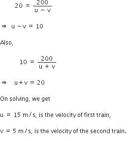 space space space space space space space space space space 20 space equals space fraction numerator 200 over denominator straight u space minus space straight v end fraction space

rightwards double arrow space space straight u space minus straight v space equals space 10

Also comma space

space space space space space space space space space space space space space 10 space equals space fraction numerator 200 over denominator straight u space plus space straight v end fraction

rightwards double arrow space space space space straight u plus straight v space equals space 20 space

On space solving comma space we space get

straight u space equals space 15 space straight m divided by straight s comma space is space the space velocity space of space first space train comma

straight v space equals space 5 space straight m divided by straight s comma space is space the space velocity space of space the space second space train. space
