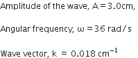 Amplitude space of space the space wave comma space straight A equals 3.0 cm comma space

Angular space frequency comma space straight omega equals 36 space rad divided by straight s

Wave space vector comma space straight k space equals space 0.018 space cm to the power of negative 1 end exponent