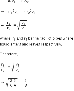 space space space space space space space space space straight a subscript 1 straight v subscript 1 space equals space straight a subscript 2 straight v subscript 2 space

rightwards double arrow space space πr subscript 1 squared straight v subscript 1 space equals space πr subscript 2 squared straight v subscript 2

rightwards double arrow space straight r subscript 1 over straight r subscript 2 space equals space square root of straight v subscript 2 over straight v subscript 1 end root space

where comma space straight r subscript 1 space and space straight r subscript 2 space be space the space radii space of space pipes space where space
liquid space enters space and space leaves space respectively. space

Therefore comma space

straight r subscript 1 over straight r subscript 2 space equals space square root of straight v subscript 2 over straight v subscript 1 end root space

rightwards double arrow space square root of fraction numerator 2.5 over denominator 6.4 end fraction end root space equals space 5 over 8
