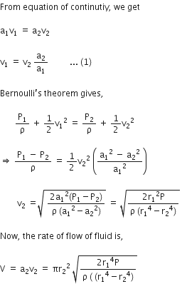 From space equation space of space continutiy comma space we space get

straight a subscript 1 straight v subscript 1 space equals space straight a subscript 2 straight v subscript 2 space

straight v subscript 1 space equals space straight v subscript 2 space straight a subscript 2 over straight a subscript 1 space space space space space space space space space space... space left parenthesis 1 right parenthesis thin space

Bernoulli apostrophe straight s space theorem space gives comma space

space space space space space space space straight P subscript 1 over straight rho space plus space 1 half straight v subscript 1 squared space equals space straight P subscript 2 over straight rho space plus space 1 half straight v subscript 2 squared space

rightwards double arrow space fraction numerator straight P subscript 1 space minus space straight P subscript 2 over denominator straight rho end fraction space equals space 1 half straight v subscript 2 squared space open parentheses fraction numerator straight a subscript 1 squared space minus space straight a subscript 2 squared over denominator straight a subscript 1 squared end fraction close parentheses space

space space space space space space space space straight v subscript 2 space equals square root of space fraction numerator 2 straight a subscript 1 squared left parenthesis straight P subscript 1 minus straight P subscript 2 right parenthesis over denominator straight rho space left parenthesis straight a subscript 1 squared minus straight a subscript 2 squared right parenthesis end fraction end root space equals space square root of fraction numerator 2 straight r subscript 1 squared straight P over denominator straight rho space left parenthesis straight r subscript 1 to the power of 4 minus straight r subscript 2 to the power of 4 right parenthesis end fraction end root space

Now comma space the space rate space of space flow space of space fluid space is comma space

straight V space equals space straight a subscript 2 straight v subscript 2 space equals space πr subscript 2 squared space square root of fraction numerator 2 straight r subscript 1 to the power of 4 straight P over denominator straight rho space left parenthesis space left parenthesis straight r subscript 1 to the power of 4 minus straight r subscript 2 to the power of 4 right parenthesis end fraction end root