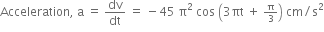 Acceleration comma space straight a space equals space dv over dt space equals space minus 45 space straight pi squared space cos space open parentheses 3 πt space plus space begin inline style straight pi over 3 end style close parentheses space cm divided by straight s squared