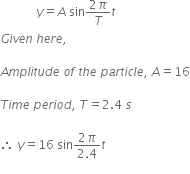 space space space space space space space space space space space space y equals A space sin fraction numerator 2 pi over denominator T end fraction t
G i v e n space h e r e comma space

A m p l i t u d e space o f space t h e space p a r t i c l e comma space A equals 16

T i m e space p e r i o d comma space T equals 2.4 space s space

therefore space y equals 16 space sin fraction numerator 2 pi over denominator 2.4 end fraction t
