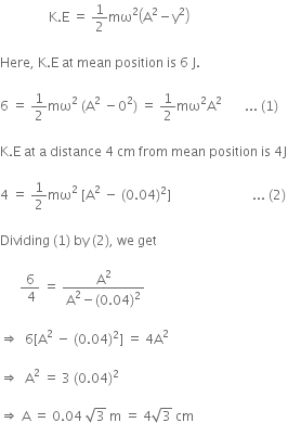 space space space space space space space space space space space space space space space straight K. straight E space equals space 1 half mω squared open parentheses straight A squared minus straight y squared close parentheses space

Here comma space straight K. straight E space at space mean space position space is space 6 space straight J. space

6 space equals space 1 half mω squared space left parenthesis straight A squared space minus 0 squared right parenthesis space equals space 1 half mω squared straight A squared space space space space space space space... space left parenthesis 1 right parenthesis thin space

straight K. straight E space at space straight a space distance space 4 space cm space from space mean space position space is space 4 straight J

4 space equals space 1 half mω squared space left square bracket straight A squared space minus space left parenthesis 0.04 right parenthesis squared right square bracket space space space space space space space space space space space space space space space space space space space space space space space space space... space left parenthesis 2 right parenthesis thin space

Dividing space left parenthesis 1 right parenthesis space by space left parenthesis 2 right parenthesis comma space we space get

space space space space space space fraction numerator 6 over denominator space 4 end fraction space equals space fraction numerator straight A squared over denominator straight A squared minus left parenthesis 0.04 right parenthesis squared end fraction space

rightwards double arrow space space 6 left square bracket straight A squared space minus space left parenthesis 0.04 right parenthesis squared right square bracket space equals space 4 straight A squared space

rightwards double arrow space space straight A squared space equals space 3 space left parenthesis 0.04 right parenthesis squared space

rightwards double arrow space straight A space equals space 0.04 space square root of 3 space straight m space equals space 4 square root of 3 space cm