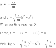 straight a space equals space minus kx over straight m space

and space straight v space equals space square root of straight k over straight m left parenthesis straight r squared minus straight x squared right parenthesis end root space
When space particle space reaches space straight O comma space

Force comma space straight f space equals space minus kx space equals space minus space straight k space left parenthesis 0 right parenthesis space equals 0 space

Velocity comma space straight v space equals space square root of straight k over straight m left parenthesis straight r squared minus 0 squared right parenthesis end root space equals space square root of straight k over straight m end root space straight r space