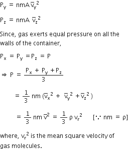 straight P subscript straight y space equals space nmA space straight v with bar on top subscript straight y squared space

straight P subscript straight z space equals space nmA space space straight v with bar on top subscript straight z squared space

Since comma space gas space exerts space equal space pressure space on space all space the space
walls space of space the space container comma space

straight P subscript straight x space equals space straight P subscript straight y space equals straight P subscript straight z space equals space straight P thin space

rightwards double arrow space straight P space equals space fraction numerator straight P subscript straight x space plus space straight P subscript straight y space plus straight P subscript straight z over denominator 3 end fraction

space space space space space space space space space equals space 1 third space nm space left parenthesis straight v with bar on top subscript straight x squared space plus space space straight v with bar on top subscript straight y squared space plus straight v with bar on top subscript straight z squared space right parenthesis space

space space space space space space space space space space equals space 1 third space nm space straight v with bar on top squared space equals space 1 third space straight rho space straight v subscript straight r squared space space space space space space space left square bracket because space nm space equals space straight rho right square bracket

where comma space straight v subscript straight r squared space is space the space mean space square space velocity space of space
gas space molecules. space