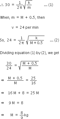 therefore space 30 space equals space fraction numerator 1 over denominator 2 straight pi end fraction square root of straight k over straight m end root space space space space space space space space space space space space space... space left parenthesis 1 right parenthesis thin space

When comma space straight m space equals space straight M space plus space 0.5 comma space then space

space space space space space space space space space space space space space straight nu space equals space 24 space per space min

So comma space space 24 space equals space fraction numerator 1 over denominator 2 straight pi end fraction space square root of fraction numerator straight k over denominator straight M plus 0.5 end fraction end root space space space space space space... space left parenthesis 2 right parenthesis thin space

Dividing space equation space left parenthesis 1 right parenthesis space by space left parenthesis 2 right parenthesis comma space we space get space

space space space space space space 30 over 24 space equals space square root of fraction numerator straight M space plus space 0.5 over denominator straight M end fraction end root space

rightwards double arrow space space fraction numerator straight M space plus space 0.5 over denominator straight M end fraction space equals space 25 over 16

rightwards double arrow space space space 16 space straight M space plus space 8 space equals space 25 space straight M space

rightwards double arrow space space space space 9 space straight M space equals space 8 space

rightwards double arrow space space space space space space straight M space equals space 8 over 9 kg