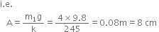 straight i. straight e.
space space space straight A equals fraction numerator straight m subscript 1 straight g over denominator straight k end fraction equals fraction numerator 4 cross times 9.8 over denominator 245 end fraction equals 0.08 straight m equals 8 space cm space