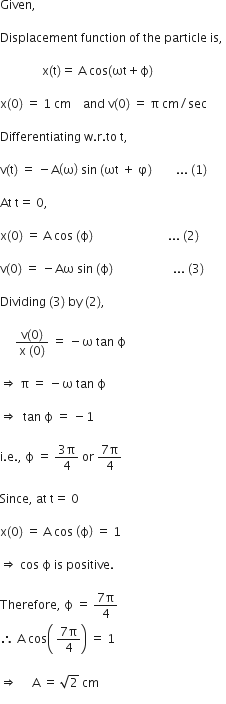 Given comma

Displacement space function space of space the space particle space is comma space

space space space space space space space space space space space space space space straight x left parenthesis straight t right parenthesis equals space straight A space cos left parenthesis ωt plus straight ϕ right parenthesis space

straight x left parenthesis 0 right parenthesis space equals space 1 space cm space space space space and space straight v left parenthesis 0 right parenthesis space equals space straight pi space cm divided by sec

Differentiating space straight w. straight r. to space straight t comma space

straight v left parenthesis straight t right parenthesis space equals space minus straight A open parentheses straight omega close parentheses space sin space left parenthesis ωt space plus space straight phi right parenthesis space space space space space space space space... space left parenthesis 1 right parenthesis space

At space straight t equals space 0 comma

straight x left parenthesis 0 right parenthesis space equals space straight A space cos space left parenthesis straight ϕ right parenthesis space space space space space space space space space space space space space space space space space space space space space space space space space... space left parenthesis 2 right parenthesis space

straight v left parenthesis 0 right parenthesis space equals space minus Aω space sin space left parenthesis straight ϕ right parenthesis space space space space space space space space space space space space space space space space space space space space... space left parenthesis 3 right parenthesis thin space

Dividing space left parenthesis 3 right parenthesis space by space left parenthesis 2 right parenthesis comma space

space space space space space fraction numerator straight v left parenthesis 0 right parenthesis over denominator straight x space left parenthesis 0 right parenthesis end fraction space equals space minus straight omega space tan space straight ϕ space

rightwards double arrow space straight pi space equals space minus straight omega space tan space straight ϕ space

rightwards double arrow space space tan space straight ϕ space equals space minus 1 space

straight i. straight e. comma space straight ϕ space equals space fraction numerator 3 straight pi over denominator 4 end fraction space or space fraction numerator 7 straight pi over denominator 4 end fraction

Since comma space at space straight t equals space 0 space

straight x left parenthesis 0 right parenthesis space equals space straight A space cos space open parentheses straight ϕ close parentheses space equals space 1 space

rightwards double arrow space cos space straight ϕ space is space positive. space

Therefore comma space straight ϕ space equals space fraction numerator 7 straight pi over denominator 4 end fraction
therefore space straight A space cos open parentheses space fraction numerator 7 straight pi over denominator 4 end fraction close parentheses space equals space 1 space

rightwards double arrow space space space space space straight A space equals space square root of 2 space cm
