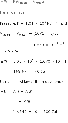 increment straight W space equals space straight P space left parenthesis straight V subscript steam space minus space straight V subscript water right parenthesis space

Here comma space we space have

Pressure comma space straight P space equals space 1.01 space cross times space 10 to the power of 5 space straight N divided by straight m squared space comma space and space

straight V subscript steam space end subscript space minus space straight V subscript water space end subscript space equals space left parenthesis 1671 space minus space 1 right parenthesis thin space cc space

space space space space space space space space space space space space space space space space space space space space space space space space space space space space space space space equals space 1.670 space cross times space 10 to the power of negative 3 end exponent space straight m cubed space
Therefore comma space

increment straight W space equals space 1.01 space cross times space 10 to the power of 5 space cross times space 1.670 space cross times 10 to the power of negative 3 end exponent space straight J

space space space space space space space space space equals space 168.67 space straight J space equals space 40 space Cal space

Using space the space first space law space of space thermodynamics comma space

increment straight U space equals space increment straight Q space minus space increment straight W space

space space space space space space space space equals space mL space minus space increment straight W space

space space space space space space space space equals space 1 space cross times 540 space minus space 40 space equals space 500 space Cal space

