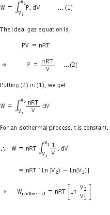 straight W space equals space integral subscript straight V subscript 1 end subscript superscript straight V subscript 2 end superscript straight P. space dV space space space space space space space space space space space space... space left parenthesis 1 right parenthesis thin space

The space ideal space gas space equation space is comma space

space space space space space space space space space space space space space space space PV space equals space nRT space

rightwards double arrow space space space space space space space space space space space space space straight P space equals space nRT over straight V space space space space space space... left parenthesis 2 right parenthesis space

Putting space left parenthesis 2 right parenthesis space in space left parenthesis 1 right parenthesis comma space we space get space

straight W space equals space integral subscript straight V subscript 1 end subscript superscript straight V subscript 2 end superscript nRT over straight V space dV space

For space an space isothermal space process comma space straight t space is space constant. space

therefore space space space straight W space equals space nRT space integral subscript straight V subscript 1 end subscript superscript straight V subscript 2 end superscript 1 over straight V. space dV space

space space space space space space space space space space space space equals space nRT space left square bracket space Ln space left parenthesis straight V subscript 2 right parenthesis space minus space Ln left parenthesis straight V subscript 1 right parenthesis right square bracket space

rightwards double arrow space space space space space space straight W subscript isothermal space equals space nRT space open square brackets Ln space straight V subscript 2 over straight V subscript 1 close square brackets

