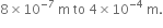 8 cross times 10 to the power of negative 7 end exponent space straight m space to space 4 cross times 10 to the power of negative 4 end exponent space straight m.