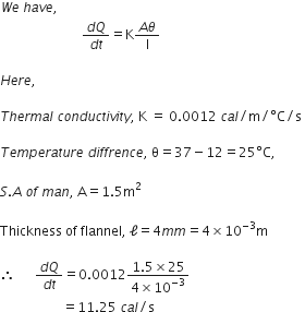 W e space h a v e comma space
space space space space space space space space space space space space space space space space space space space space space space space space space fraction numerator d Q over denominator d t end fraction equals straight K fraction numerator A theta over denominator straight l end fraction space

H e r e comma

T h e r m a l space c o n d u c t i v i t y comma space straight K space equals space 0.0012 space c a l divided by straight m divided by degree straight C divided by straight s space

T e m p e r a t u r e space d i f f r e n c e comma space straight theta equals 37 minus 12 equals 25 degree straight C comma

S. A space o f space m a n comma space straight A equals 1.5 straight m squared

Thickness space of space flannel comma space straight ell equals 4 m m equals 4 cross times 10 to the power of negative 3 end exponent straight m

therefore space space space space space space fraction numerator d Q over denominator d t end fraction equals 0.0012 fraction numerator 1.5 cross times 25 over denominator 4 cross times 10 to the power of negative 3 end exponent end fraction
space space space space space space space space space space space space space space space space space space space equals 11.25 space c a l divided by straight s