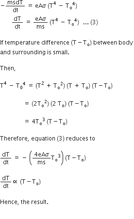 negative msdT over dt space equals space eAσ space left parenthesis straight T to the power of 4 space minus space straight T subscript straight o to the power of 4 right parenthesis thin space
space space space space space space space space dT over dt space equals space eAσ over ms space left parenthesis straight T to the power of 4 space minus space straight T subscript straight o to the power of 4 right parenthesis thin space space space... space left parenthesis 3 right parenthesis thin space

If space temperature space difference space left parenthesis straight T minus straight T subscript straight o right parenthesis space between space body space
and space surrounding space is space small. space

Then comma space

straight T to the power of 4 space minus space straight T subscript 0 to the power of 4 space equals space left parenthesis straight T squared space plus space straight T subscript straight o squared right parenthesis space left parenthesis straight T space plus space straight T subscript straight o right parenthesis space left parenthesis straight T minus straight T subscript straight o right parenthesis thin space

space space space space space space space space space space space space space space space space equals space left parenthesis 2 straight T subscript straight o squared right parenthesis space left parenthesis 2 space straight T subscript straight o right parenthesis space left parenthesis straight T minus straight T subscript straight o right parenthesis thin space

space space space space space space space space space space space space space space space space equals space 4 straight T subscript straight o cubed space left parenthesis straight T minus straight T subscript straight o right parenthesis thin space

Therefore comma space equation space left parenthesis 3 right parenthesis space reduces space to space

dT over dt space equals space minus space open parentheses fraction numerator 4 eAσ over denominator ms end fraction straight T subscript straight o cubed close parentheses space left parenthesis straight T minus straight T subscript straight o right parenthesis

dT over dt proportional to space left parenthesis straight T minus straight T subscript straight o right parenthesis space

Hence comma space the space result. space


