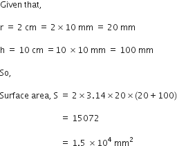 Given space that comma space

straight r space equals space 2 space cm space equals space 2 cross times 10 space mm space equals space 20 space mm space

straight h space equals space 10 space cm space equals 10 space cross times 10 space mm space equals space 100 space mm space

So comma space

Surface space area comma space straight S space equals space 2 cross times 3.14 cross times 20 cross times left parenthesis 20 plus 100 right parenthesis

space space space space space space space space space space space space space space space space space space space space space space space space space space space space space equals space 15072 space

space space space space space space space space space space space space space space space space space space space space space space space space space space space space space equals space 1.5 space cross times 10 to the power of 4 space mm squared