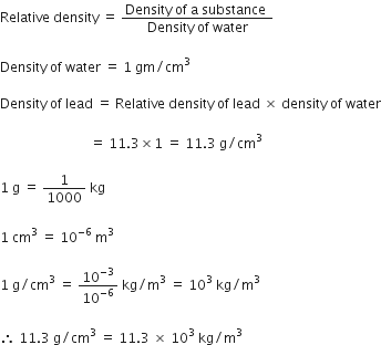 Relative space density space equals space fraction numerator Density space of space straight a space substance space over denominator Density space of space water end fraction

Density space of space water space equals space 1 space gm divided by cm cubed space

Density space of space lead space equals space Relative space density space of space lead space cross times space density space of space water

space space space space space space space space space space space space space space space space space space space space space space space space space space space equals space 11.3 cross times 1 space equals space 11.3 space straight g divided by cm cubed space

1 space straight g space equals space 1 over 1000 space kg

1 space cm cubed space equals space 10 to the power of negative 6 end exponent space straight m cubed space

1 space straight g divided by cm cubed space equals space 10 to the power of negative 3 end exponent over 10 to the power of negative 6 end exponent space kg divided by straight m cubed space equals space 10 cubed space kg divided by straight m cubed space

therefore space 11.3 space straight g divided by cm cubed space equals space 11.3 space cross times space 10 cubed space kg divided by straight m cubed