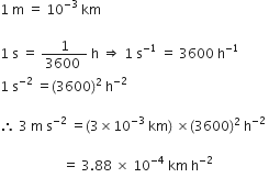 1 space straight m space equals space 10 to the power of negative 3 end exponent space km

1 space straight s space equals space fraction numerator 1 over denominator 3600 space end fraction space straight h space rightwards double arrow space 1 space straight s to the power of negative 1 end exponent space equals space 3600 space straight h to the power of negative 1 end exponent space
1 space straight s to the power of negative 2 end exponent space equals left parenthesis 3600 right parenthesis squared space straight h to the power of negative 2 end exponent

therefore space 3 space straight m space straight s to the power of negative 2 end exponent space equals left parenthesis 3 cross times 10 to the power of negative 3 end exponent space km right parenthesis space cross times left parenthesis 3600 right parenthesis squared space straight h to the power of negative 2 end exponent space

space space space space space space space space space space space space space space space space space space space equals space 3.88 space cross times space 10 to the power of negative 4 end exponent space km space straight h to the power of negative 2 end exponent
