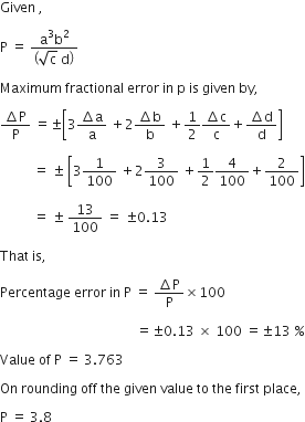 Given space comma space

straight P space equals space fraction numerator straight a cubed straight b squared over denominator open parentheses square root of straight c space straight d close parentheses end fraction space

Maximum space fractional space error space in space straight p space is space given space by comma space

fraction numerator increment straight P over denominator straight P end fraction space equals plus-or-minus open square brackets 3 fraction numerator increment straight a over denominator straight a end fraction space plus 2 fraction numerator increment straight b over denominator straight b end fraction space plus 1 half fraction numerator increment straight c over denominator straight c end fraction plus fraction numerator increment straight d over denominator straight d end fraction close square brackets space

space space space space space space space space space space equals space plus-or-minus space open square brackets 3 1 over 100 space plus 2 3 over 100 space plus 1 half 4 over 100 plus 2 over 100 close square brackets

space space space space space space space space space space equals space plus-or-minus space 13 over 100 space equals space plus-or-minus 0.13 space

That space is comma space

Percentage space error space in space straight P space equals space fraction numerator increment straight P over denominator straight P end fraction cross times 100

space space space space space space space space space space space space space space space space space space space space space space space space space space space space space space space space space space space space space space space space space equals plus-or-minus 0.13 space cross times space 100 space equals plus-or-minus 13 space percent sign

Value space of space straight P space equals space 3.763

On space rounding space off space the space given space value space to space the space first space place comma space

straight P space equals space 3.8 space