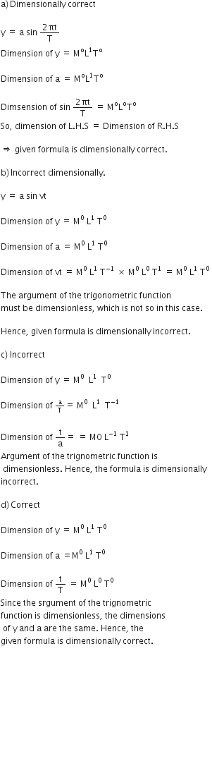 straight a right parenthesis thin space Dimensionally space correct

straight y space equals space straight a space sin space fraction numerator 2 πt over denominator straight T end fraction
Dimension space of space straight y space equals space straight M to the power of straight o straight L to the power of 1 straight T to the power of straight o space space

Dimension space of space straight a space equals space straight M to the power of straight o straight L to the power of 1 straight T to the power of straight o space

Dimsension space of space sin space fraction numerator 2 πt over denominator straight T end fraction space equals space straight M to the power of straight o straight L to the power of straight o straight T to the power of straight o space
So comma space dimension space of space straight L. straight H. straight S space equals space Dimension space of space straight R. straight H. straight S

rightwards double arrow space given space formula space is space dimensionally space correct.

straight b right parenthesis thin space Incorrect space dimensionally.

straight y space equals space straight a space sin space vt space

Dimension space of space straight y space equals space straight M to the power of 0 space straight L to the power of 1 space end exponent straight T to the power of 0 space space

Dimension space of space straight a space equals space straight M to the power of 0 space end exponent straight L to the power of 1 space straight T to the power of 0 space space

Dimension space of space vt space equals space straight M to the power of 0 space straight L to the power of 1 space end exponent straight T to the power of – 1 end exponent space cross times space straight M to the power of 0 space end exponent straight L to the power of 0 space end exponent straight T to the power of 1 space end exponent equals space straight M to the power of 0 space straight L to the power of 1 space end exponent straight T to the power of 0 space

The space argument space of space the space trigonometric space function space
must space be space dimensionless comma space which space is space not space so space in space this space case. space

Hence comma space given space formula space is space dimensionally space incorrect.

straight c right parenthesis space Incorrect

Dimension space of space straight y space equals space straight M to the power of 0 space space straight L to the power of 1 space space straight T to the power of 0

Dimension space of space begin inline style straight a over straight T end style equals space straight M to the power of 0 space end exponent space straight L to the power of 1 space space straight T to the power of – 1 end exponent space

Dimension space of space straight t over straight a equals space equals space straight M 0 space straight L to the power of – 1 space end exponent straight T to the power of 1 space
Argument space of space the space trignometric space function space is
space dimensionless. space Hence comma space the space formula space is space dimensionally space
incorrect.

straight d right parenthesis thin space Correct

Dimension space of space straight y space equals space straight M to the power of 0 space straight L to the power of 1 space end exponent straight T to the power of 0

Dimension space of space straight a space equals straight M to the power of 0 space straight L to the power of 1 space end exponent straight T to the power of 0 space

Dimension space of space straight t over straight T space equals space straight M to the power of 0 space end exponent straight L to the power of 0 space end exponent straight T to the power of 0 space
Since space the space srgument space of space the space trignometric space
function space is space dimensionless comma space the space dimensions
space of space straight y space and space straight a space are space the space same. space Hence comma space the
given space formula space is space dimensionally space correct. space











