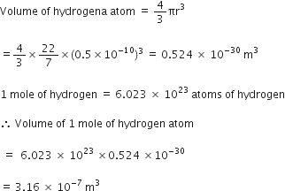 Volume space of space hydrogena space atom space equals space 4 over 3 πr cubed space

equals 4 over 3 cross times 22 over 7 cross times left parenthesis 0.5 cross times 10 to the power of negative 10 end exponent right parenthesis cubed space equals space 0.524 space cross times space 10 to the power of negative 30 end exponent space straight m cubed space

1 space mole space of space hydrogen space equals space 6.023 space cross times space 10 to the power of 23 space atoms space of space hydrogen

therefore space Volume space of space 1 space mole space of space hydrogen space atom

space equals space space 6.023 space cross times space 10 to the power of 23 space cross times 0.524 space cross times 10 to the power of negative 30 end exponent

equals space 3.16 space cross times space 10 to the power of negative 7 end exponent space straight m cubed