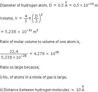 Diameter space of space hydrogen space atom comma space straight D space equals space 0.5 space straight A with straight o on top space equals space 0.5 cross times 10 to the power of negative 10 space end exponent straight m

Volume comma space straight V space equals space 4 over 3 straight pi space open parentheses straight D over 2 close parentheses cubed space space

equals space 5.238 space cross times space 10 to the power of negative 31 end exponent space straight m cubed space

Ratio space of space molar space volume space to space volume space of space one space atom space is comma space

fraction numerator 22.4 over denominator 5.238 cross times 10 to the power of negative 28 end exponent end fraction space equals space 4.276 space cross times space 10 to the power of 28 space

Ratio space os space large space because semicolon space

straight i right parenthesis thin space No. space of space atoms space in space straight a space mlole space of space gas space is space large. space

ii right parenthesis thin space Distance space between space hydrogen space molecules space almost equal to space 10 space straight A with 0 on top