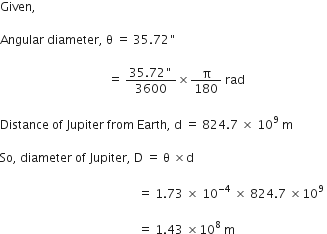 Given comma space

Angular space diameter comma space straight theta space equals space 35.72 " space

space space space space space space space space space space space space space space space space space space space space space space space space space space space space space space space space space space space space equals space fraction numerator 35.72 " over denominator 3600 end fraction cross times straight pi over 180 space rad space

Distance space of space Jupiter space from space Earth comma space straight d space equals space 824.7 space cross times space 10 to the power of 9 space straight m space

So comma space diameter space of space Jupiter comma space straight D space equals space straight theta space cross times straight d space

space space space space space space space space space space space space space space space space space space space space space space space space space space space space space space space space space space space space space space space space space space space space space space equals space 1.73 space cross times space 10 to the power of negative 4 end exponent space cross times space 824.7 space cross times 10 to the power of 9 space

space space space space space space space space space space space space space space space space space space space space space space space space space space space space space space space space space space space space space space space space space space space space space space equals space 1.43 space cross times 10 to the power of 8 space straight m