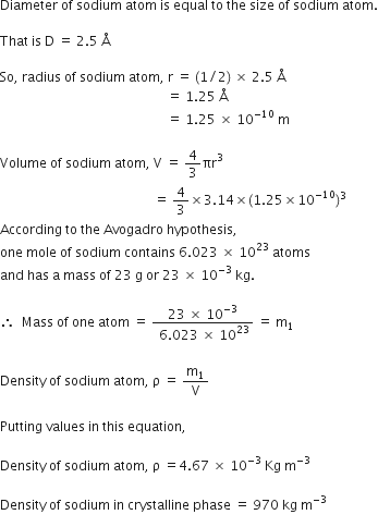 Diameter space of space sodium space atom space is space equal space to space the space size space of space sodium space atom.

That space is space straight D space equals space 2.5 space straight Å space

So comma space radius space of space sodium space atom comma space straight r space equals space left parenthesis 1 divided by 2 right parenthesis space cross times space 2.5 space straight Å space
space space space space space space space space space space space space space space space space space space space space space space space space space space space space space space space space space space space space space space space space space space space space space space space space space space space equals space 1.25 space straight Å space
space space space space space space space space space space space space space space space space space space space space space space space space space space space space space space space space space space space space space space space space space space space space space space space space space space space equals space 1.25 space cross times space 10 to the power of negative 10 end exponent space straight m space

Volume space of space sodium space atom comma space straight V space equals space 4 over 3 πr cubed space
space space space space space space space space space space space space space space space space space space space space space space space space space space space space space space space space space space space space space space space space space space space space space space space equals space 4 over 3 cross times 3.14 cross times left parenthesis 1.25 cross times 10 to the power of negative 10 end exponent right parenthesis cubed space
According space to space the space Avogadro space hypothesis comma
one space mole space of space sodium space contains space 6.023 space cross times space 10 to the power of 23 space atoms space
and space has space straight a space mass space of space 23 space straight g space or space 23 space cross times space 10 to the power of – 3 end exponent space kg.

therefore space space Mass space of space one space atom space equals space fraction numerator space 23 space cross times space 10 to the power of – 3 end exponent space over denominator space 6.023 space cross times space 10 to the power of 23 end fraction space equals space straight m subscript 1 space

Density space of space sodium space atom comma space straight rho space equals space straight m subscript 1 over straight V space

Putting space values space in space this space equation comma space

Density space of space sodium space atom comma space straight rho space equals 4.67 space cross times space 10 to the power of negative 3 end exponent space Kg space straight m to the power of negative 3 end exponent space

Density space of space sodium space in space crystalline space phase space equals space 970 space kg space straight m to the power of negative 3 end exponent space

