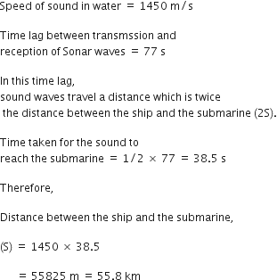 Speed space of space sound space in space water space equals space 1450 space straight m divided by straight s space

Time space lag space between space transmssion space and
reception space of space Sonar space waves space equals space 77 space straight s

In space this space time space lag comma space
sound space waves space travel space straight a space distance space which space is space twice
space the space distance space between space the space ship space and space the space submarine space left parenthesis 2 straight S right parenthesis.

Time space taken space for space the space sound space to space
reach space the space submarine space equals space 1 divided by 2 space cross times space 77 space equals space 38.5 space straight s space

Therefore comma space

Distance space between space the space ship space and space the space submarine comma space

left parenthesis straight S right parenthesis space equals space 1450 space cross times space 38.5 space

space space space space space space equals space 55825 space straight m space equals space 55.8 space km