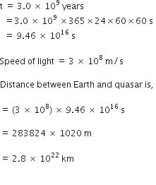 straight t space equals space 3.0 space cross times space 10 to the power of 9 space years space
space space equals 3.0 space cross times space 10 to the power of 9 space cross times 365 cross times 24 cross times 60 cross times 60 space straight s
space space equals space 9.46 space cross times space 10 to the power of 16 space straight s space

Speed space of space light space equals space 3 space cross times space 10 to the power of 8 space straight m divided by straight s

Distance space between space Earth space and space quasar space is comma space

equals space left parenthesis 3 space cross times space 10 to the power of 8 right parenthesis space cross times space 9.46 space cross times space 10 to the power of 16 space straight s space

equals space 283824 space cross times space 1020 space straight m space

equals space 2.8 space cross times space 10 to the power of 22 space km

