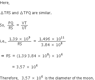 Here comma space

increment TRS space and space increment TPQ space are space similar. space

So comma space space PQ over RS space equals space VT over UT space

straight i. straight e. comma space fraction numerator 1.39 space cross times space 10 to the power of 9 over denominator RS end fraction space equals space fraction numerator 1.496 space cross times space 10 to the power of 11 over denominator 3.84 space cross times space 10 to the power of 8 end fraction space

rightwards double arrow space RS space equals space left parenthesis 1.39 space 3.84 space cross times space 10 to the power of 8 right parenthesis space cross times space 10 to the power of 6 space

space space space space space space space space space space space space equals space 3.57 space cross times space 10 to the power of 6 space

Therefore comma space space space 3.57 space cross times space 10 to the power of 6 space space is space the space diameter space of space the space moon. space