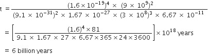 straight t space equals fraction numerator space left parenthesis 1.6 cross times 10 to the power of negative 19 end exponent right parenthesis to the power of 4 space cross times space space left parenthesis 9 space cross times space 10 to the power of 9 right parenthesis squared over denominator left parenthesis 9.1 space cross times space 10 to the power of negative 31 end exponent right parenthesis to the power of 2 space end exponent cross times space 1.67 space cross times space 10 to the power of negative 27 end exponent space cross times space left parenthesis 3 space cross times space 10 to the power of 8 right parenthesis cubed space cross times space 6.67 space cross times space 10 to the power of negative 11 end exponent space end fraction

space space equals space open square brackets fraction numerator left parenthesis 1.6 right parenthesis to the power of 4 cross times 81 over denominator 9.1 space cross times space 1.67 space cross times space 27 space cross times space 6.67 cross times 365 cross times 24 cross times 3600 end fraction close square brackets cross times 10 to the power of 18 space years space

space space equals space 6 space billion space years