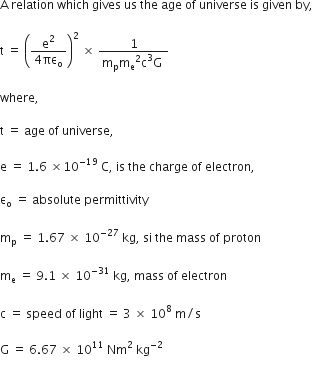 straight A space relation space which space gives space us space the space age space of space universe space is space given space by comma space

straight t space equals space open parentheses fraction numerator straight e squared over denominator 4 πε subscript straight o end fraction close parentheses squared space cross times space fraction numerator 1 over denominator straight m subscript straight p straight m subscript straight e squared straight c cubed straight G space end fraction

where comma space

straight t space equals space age space of space universe comma

straight e space equals space 1.6 space cross times 10 to the power of – 19 space end exponent straight C comma space is space the space charge space of space electron comma

straight epsilon subscript straight o space equals space absolute space permittivity space

straight m subscript straight p space equals space 1.67 space cross times space 10 to the power of – 27 end exponent space kg comma space si space the space mass space of space proton

straight m subscript straight e space equals space 9.1 space cross times space 10 to the power of – 31 end exponent space kg comma space mass space of space electron

straight c space equals space speed space of space light space equals space 3 space cross times space 10 to the power of 8 space straight m divided by straight s

straight G space equals space 6.67 space cross times space 10 to the power of 11 space Nm squared space kg to the power of – 2 end exponent space

