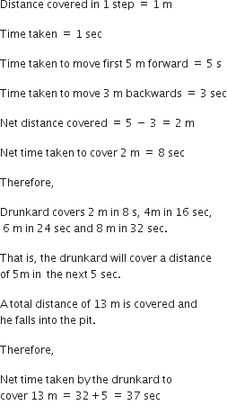 Distance space covered space in space 1 space step space equals space 1 space straight m space

Time space taken space equals space 1 space sec space

Time space taken space to space move space first space 5 space straight m space forward space equals space 5 space straight s space

Time space taken space to space move space 3 space straight m space backwards space equals space 3 space sec

Net space distance space covered space equals space 5 space minus space 3 space equals space 2 space straight m space

Net space time space taken space to space cover space 2 space straight m space equals space 8 space sec

Therefore comma space

Drunkard space covers space 2 space straight m space in space 8 space straight s comma space 4 straight m space in space 16 space sec comma
space 6 space straight m space in space 24 space sec space and space 8 space straight m space in space 32 space sec. space

That space is comma space the space drunkard space will space cover space straight a space distance space
of space 5 straight m space in space space the space next space 5 space sec. space

straight A space total space distance space of space 13 space straight m space is space covered space and space
he space falls space into space the space pit. space

Therefore comma

Net space time space taken space by space the space drunkard space to space
cover space 13 space straight m space equals space 32 plus 5 space equals space 37 space sec

