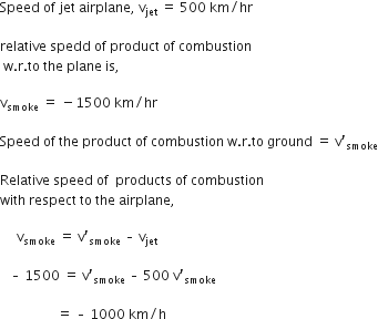 Speed space of space jet space airplane comma space straight v subscript jet space equals space 500 space km divided by hr space

relative space spedd space of space product space of space combustion
space straight w. straight r. to space the space plane space is comma space

straight v subscript smoke space equals space minus 1500 space km divided by hr space

Speed space of space the space product space of space combustion space straight w. straight r. to space ground space equals space straight v apostrophe subscript smoke

Relative space speed space of space space products space of space combustion space
with space respect space to space the space airplane comma

space space space space space straight v subscript smoke space equals space straight v prime subscript smoke space – space straight v subscript jet space end subscript

space space space – space 1500 space equals space straight v prime subscript smoke space end subscript – space 500 space straight v prime subscript smoke space end subscript

space space space space space space space space space space space space space space space space space equals space – space 1000 space km divided by straight h space