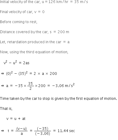 Initial space velocity space of space the space car comma space straight u equals 126 space km divided by hr space equals space 35 space straight m divided by straight s

Final space velocity space of space car comma space straight v space equals space 0 space

Before space coming space to space rest comma space

Distance space covered space by space the space car comma space straight s space equals space 200 space straight m space

Let comma space retardation space produced space in space the space car space equals space straight a

Now comma space using space the space third space equation space of space motion comma space

space space space space straight v squared space minus space straight u squared space equals space 2 as space

rightwards double arrow space left parenthesis 0 right parenthesis squared space minus space left parenthesis 35 right parenthesis squared space equals space 2 space cross times space straight a space cross times space 200

rightwards double arrow space straight a space equals space minus 35 cross times 35 over 2 cross times 200 space equals space minus 3.06 space straight m divided by straight s squared space

Time space taken space by space the space car space to space stop space is space given space by space the space first space equation space of space motion. space

That space is comma space

space space space space space space space straight v space equals space straight u space plus space at

rightwards double arrow space space space straight t space equals space fraction numerator left parenthesis straight v minus straight u right parenthesis over denominator straight a end fraction space equals space fraction numerator left parenthesis negative 35 right parenthesis over denominator left parenthesis negative 3.06 right parenthesis end fraction space equals space 11.44 space sec
