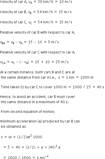 Velocity space of space car space straight A comma space straight v subscript straight A space end subscript equals space 36 space km divided by straight h space equals space 10 space straight m divided by straight s space

Velocity space of space car space straight B comma space straight v subscript straight B space equals space 54 space km divided by straight h space equals space 15 space straight m divided by straight s space

Velocity space of space car space straight C comma space straight v subscript straight C space equals space 54 space km divided by straight h space equals space 15 space straight m divided by straight s

Relative space velocity space of space car space straight B space with space respect space to space car space straight A comma space space

straight v subscript BA space equals space straight v subscript straight B space – space straight v subscript straight A space equals space 15 space – space 10 space equals space 5 space straight m divided by straight s space

Relative space velocity space of space car space straight C space with space respect space to space car space straight A comma space space

straight v subscript CA space end subscript equals space straight v subscript straight C space – space left parenthesis – space straight v subscript straight A right parenthesis space equals space 15 space plus space 10 space equals space 25 space straight m divided by straight s space

At space straight a space certain space instance comma space both space cars space straight B space and space straight C space are space at
space the space same space distance space from space car space straight A space straight i. straight e. comma space space straight s space equals space 1 space km space equals space 1000 space straight m space

space Time space taken space left parenthesis straight t right parenthesis space by space car space straight C space to space cover space 1000 space straight m space equals space 1000 space divided by space 25 space equals space 40 space straight s space

Hence comma space to space avoid space an space accident comma space car space straight B space must space cover
space the space same space distance space in space straight a space maximum space of space 40 space straight s.

space From space second space equation space of space motion comma

minimum space acceleration space left parenthesis straight a right parenthesis space produced space by space car space straight B space can
space be space obtained space as colon

space straight s space equals space ut space plus space left parenthesis 1 divided by 2 right parenthesis at squared space 1000 space

space space space equals space 5 space cross times space 40 space plus space left parenthesis 1 divided by 2 right parenthesis space cross times space straight a space cross times space left parenthesis 40 right parenthesis squared space straight a

space space space equals space 1600 space divided by space 1600 space equals space 1 space ms to the power of negative 2 end exponent