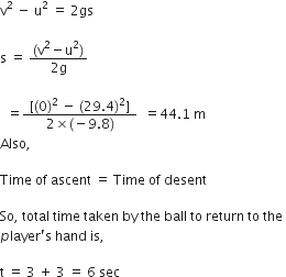 straight v squared space minus space straight u squared space equals space 2 gs

straight s space equals space fraction numerator left parenthesis straight v squared minus straight u squared right parenthesis over denominator 2 straight g end fraction space

space space equals fraction numerator space left square bracket left parenthesis 0 right parenthesis squared space minus space left parenthesis 29.4 right parenthesis squared right square bracket space over denominator 2 cross times left parenthesis negative 9.8 right parenthesis end fraction space space equals 44.1 space straight m
Also comma space

Time space of space ascent space equals space Time space of space desent space

So comma space total space time space taken space by space the space ball space to space return space to space the space
p layer apostrophe straight s space hand space is comma

straight t space equals space 3 space plus space 3 space equals space 6 space sec