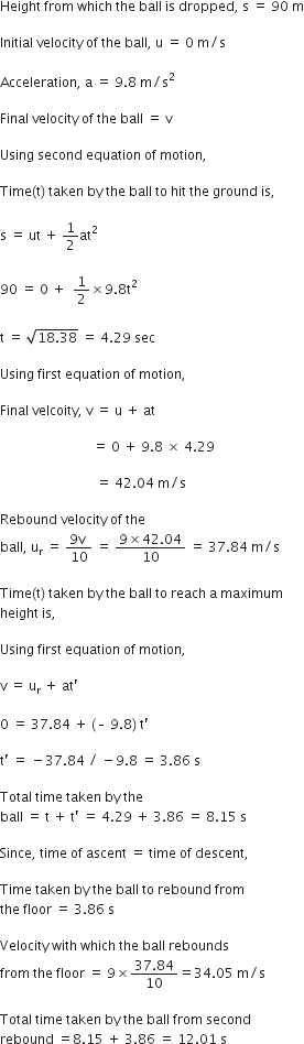 Height space from space which space the space ball space is space dropped comma space straight s space equals space 90 space straight m

Initial space velocity space of space the space ball comma space straight u space equals space 0 space straight m divided by straight s

Acceleration comma space straight a space equals space 9.8 space straight m divided by straight s squared space

Final space velocity space of space the space ball space equals space straight v space

Using space second space equation space of space motion comma space

Time left parenthesis straight t right parenthesis space taken space by space the space ball space to space hit space the space ground space is comma space

straight s space equals space ut space plus space 1 half at squared space

90 space equals space 0 space plus space space 1 half cross times 9.8 straight t squared space

straight t space equals space square root of 18.38 end root space equals space 4.29 space sec

Using space first space equation space of space motion comma space

Final space velcoity comma space straight v space equals space straight u space plus space at space

space space space space space space space space space space space space space space space space space space space space space space space space space space space space equals space 0 space plus space 9.8 space cross times space 4.29 space

space space space space space space space space space space space space space space space space space space space space space space space space space space space space space equals space 42.04 space straight m divided by straight s space

Rebound space velocity space of space the space
ball comma space straight u subscript straight r space equals space fraction numerator 9 straight v space over denominator 10 end fraction space equals space fraction numerator 9 cross times 42.04 over denominator 10 end fraction space equals space 37.84 space straight m divided by straight s

Time left parenthesis straight t right parenthesis space taken space by space the space ball space to space reach space straight a space maximum space
height space is comma space

Using space first space equation space of space motion comma space

straight v space equals space straight u subscript straight r space plus space at apostrophe space

0 space equals space 37.84 space plus space left parenthesis – space 9.8 right parenthesis space straight t apostrophe

straight t apostrophe space equals space minus 37.84 space divided by space minus 9.8 space equals space 3.86 space straight s space

Total space time space taken space by space the space
ball space equals space straight t space plus space straight t apostrophe space equals space 4.29 space plus space 3.86 space equals space 8.15 space straight s

Since comma space time space of space ascent space equals space time space of space descent comma space

Time space taken space by space the space ball space to space rebound space from space
the space floor space equals space 3.86 space straight s

Velocity space with space which space the space ball space rebounds
from space the space floor space equals space 9 cross times fraction numerator 37.84 over denominator 10 end fraction equals 34.05 space straight m divided by straight s

Total space time space taken space by space the space ball space from space second space
rebound space equals 8.15 space plus space 3.86 space equals space 12.01 space straight s