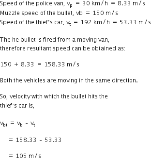 Speed space of space the space police space van comma space straight v subscript straight p space end subscript equals space 30 space km divided by straight h space equals space 8.33 space straight m divided by straight s
Muzzle space speed space of space the space bullet comma space vb space equals space 150 space straight m divided by straight s space
Speed space of space the space thief ’ straight s space car comma space straight v subscript straight t space end subscript equals space 192 space km divided by straight h space equals space 53.33 space straight m divided by straight s

The space he space bullet space is space fired space from space straight a space moving space van comma
therefore space resultant space speed space can space be space obtained space as colon

150 space plus space 8.33 space equals space 158.33 space straight m divided by straight s

Both space the space vehicles space are space moving space in space the space same space direction. space

So comma space velocity space with space which space the space bullet space hits space the space
thief ’ straight s space car space is comma space

straight v subscript bt space equals space straight v subscript straight b space – space straight v subscript straight t

space space space space space equals space 158.33 space – space 53.33

space space space space space equals space 105 space straight m divided by straight s
