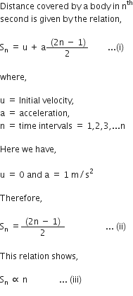 Distance space covered space by space straight a space body space in space straight n to the power of th
second space is space given space by space the space relation comma

straight S subscript straight n space end subscript equals space straight u space plus space straight a fraction numerator space left parenthesis 2 straight n space minus space 1 right parenthesis over denominator 2 end fraction space space space space space space space space space... left parenthesis straight i right parenthesis space

where comma space

straight u space equals space Initial space velocity comma
straight a space equals space acceleration comma space
straight n space equals space time space intervals space equals space 1 comma 2 comma 3 comma... straight n

Here space we space have comma space

straight u space equals space 0 space and space straight a space equals space 1 space straight m divided by straight s squared

Therefore comma space

straight S subscript straight n space equals fraction numerator space left parenthesis 2 straight n space minus space 1 right parenthesis space over denominator 2 end fraction space space space space space space space space space space space space space space space space space space space... space left parenthesis ii right parenthesis space

This space relation space shows comma space

straight S subscript straight n space proportional to space straight n space space space space space space space space space space space space space space space... space left parenthesis iii right parenthesis space
